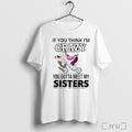 Officials If You Think Im Crazy You Gotta Meet My Sisters T Shirt